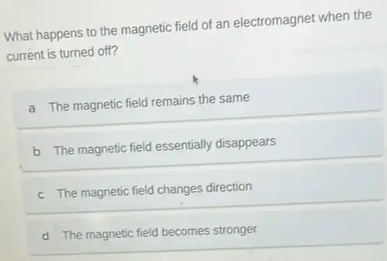 What happens to the magnetic field of an electromagnet when the
current is turned off?
a The magnetic field remains the same
b The magnetic field essentially disappears
c The magnetic field changes direction
d The magnetic field becomes stronger