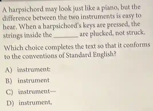 A harpsichord may look just like a piano but the
difference between the two instruments is easy to
hear.When a harpsichord's keys are pressed, the
strings inside the __ are plucked, not struck.
Which choice completes the text so that it conforms
to the conventions of Standard English?
A) instrument:
B) instrument
C) instrument-
D) instrument,
