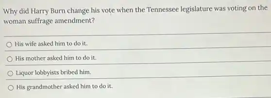 Why did Harry Burn change his vote when the Tennessee legislature was voting on the
woman suffrage amendment?
His wife asked him to do it.
His mother asked him to do it.
Liquor lobbyists bribed him.
His grandmother asked him to do it.