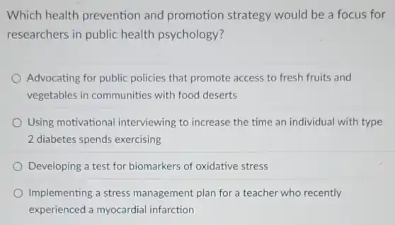 Which health prevention and promotion strategy would be a focus for
researchers in public health psychology?
Advocating for public policies that promote access to fresh fruits and
vegetables in communities with food deserts
Using motivationa interviewing to increase the time an individua with type
2 diabetes spends exercising
Developing a test for biomarkers of oxidative stress
Implementing a stress management plan for a teacher who recently
experienced a myocardial infarction
