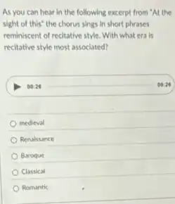 As you can hear in the following excerpt from "At the
sight of this" the chorus sings in short phrases
reminiscent of recitative style With what era is
recitative style most associated?
00:26
medieval
Renaissance
Baroque
Classical
Romantic
00:26