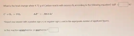 What is the heat change when 4.72 g of Carbon reacts with excess O_(2) according to the following equation? Delta H=square kJ
C+O_(2)arrow CO_(2)	Delta H^circ =-393.5kJ
"Report your answer with a positive sign (+) or negative sign (-) and to the appropriate number of significant figures.
Is this reaction endothermic or exothermic? square