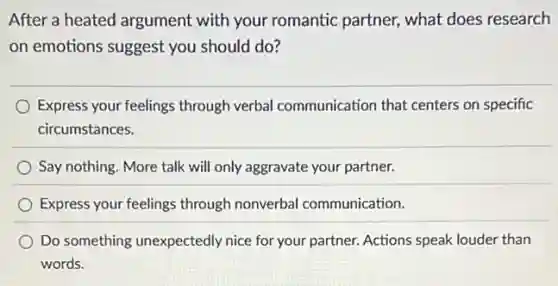 After a heated argument with your romantic partner, what does research
on emotions suggest you should do?
Express your feelings through verbal communication that centers on specific
circumstances.
Say nothing. More talk will only aggravate your partner.
Express your feelings through nonverbal communication.
Do something unexpectedly nice for your partner Actions speak louder than
words.