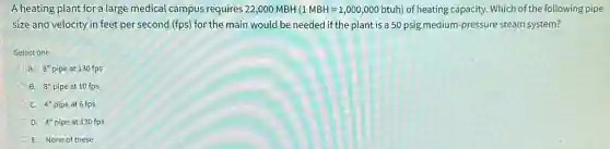 A heating plant for a large medical campus requires 22,000 MBH (1MBH=1,000,000btuh) of heating capacity. Which of the following pipe
size and velocity in feet per second (fps)for the main would be needed if the plant is a 50 psig medium-pressure steam system?
Select one:
A. 8'' pipe at 130 fps
B. 8'' pipe at 10 fps
C. 4'' pipe at 6 fps
D. 4'' pipe at 130 fps
E. None of these