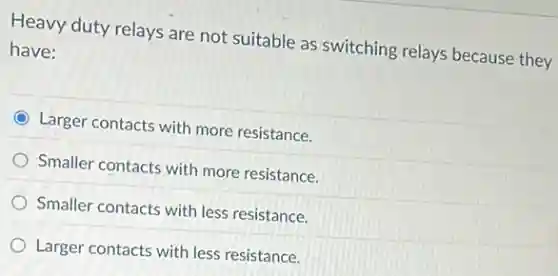 Heavy duty relays are not suitable as switching relays because they
have:
Larger contacts with more resistance.
Smaller contacts with more resistance.
Smaller contacts with less resistance.
Larger contacts with less resistance.