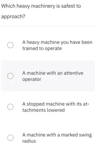 Which heavy machinery is safest to
approach?
A heavy machine you have been
trained to operate
A machine with an attentive
operator
A stopped machine with its at-
tachments ; lowered
A machine with a marked swing
radius