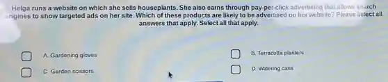 Helga runs a website on which she sells houseplants. She also earns through pay-per-click advertising that allows search
engines to show targeted ads on her site Which of these products are likely to be advertised on her website? Please select all
answers that apply. Select all that apply.
A. Gardening gloves
B. Terracotta planters
C. Garden scissors
D. Watering cans