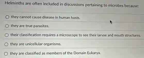 Helminths are often included in discussions pertaining to microbes because:
they cannot cause disease in human hosts.
they are true parasites.
their classification requires a microscope to see their larvae and mouth structures.
they are unicellular organisms.
they are classified as members of the Domain Eukarya.