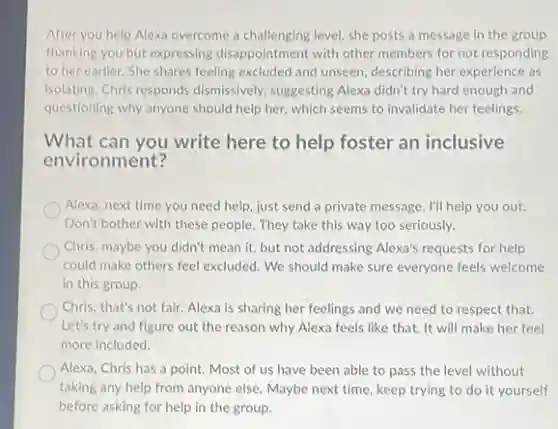 After you help Alexa overcome a challenging level she posts a message in the group
thanking you but expressing disappointment with other members for not responding
to her earlier. She shares feeling excluded and unseen, describing her experience as
isolating. Chris responds dismissively, suggesting Alexa didn't try hard enough and
questioning why anyone should help her, which seems to invalidate her feelings.
What can you write here to help foster an inclusive
environment?
Alexa, next time you need help, just send a private message. I'll help you out.
Don't bother with these people. They take this way too seriously.
Chris, maybe you didn't mean it, but not addressing Alexa's requests for help
could make others feel excluded. We should make sure everyone feels welcome
in this group.
Chris, that's not fair.Alexa is sharing her feelings and we need to respect that.
Let's try and figure out the reason why Alexa feels like that.It will make her feel
more included.
Alexa, Chris has a point. Most of us have been able to pass the level without
taking any help from anyone else. Maybe next time, keep trying to do it yourself
before asking for help in the group.