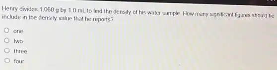 Henry divides 1.060 g by 1.0 mL to find the density of his water sample.How many significant figures should he
include in the density value that he reports?
one
two
three
four