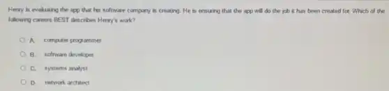 Henry is evaluating the app that his software company is creating. He is ensuring that the app will do the job it has been created for. Which of the
following careers BEST describes Henry's work?
A. computer programmer
B. software developer
C. systems analyst
D. network architect