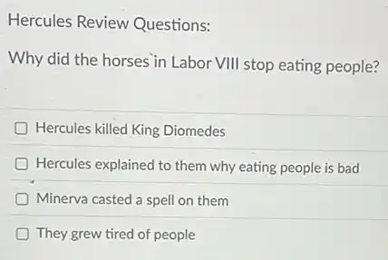 Hercules Review Questions:
Why did the horses in Labor VIII stop eating people?
Hercules killed King Diomedes
Hercules explained to them why eating people is bad
Minerva casted a spell on them
They grew tired of people