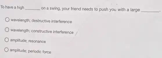To have a high __ on a swing, your friend needs to push you with a large __
wavelength; destructive interference
wavelength; constructive interference
amplitude; resonance
amplitude; periodic force