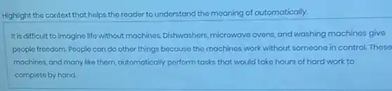 Highlight the context that helps the reader to understand the meaning of automatically.
It is difficult to imagine life without machines,Dishwashers microwave ovens, and washing machines give
people freedom. People can do other things because the machines work without someone in control. These
machines, and many like them, automatically perform tasks that would take hours of hard work to
complete by hand.