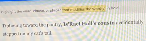 Highlight the word, clause or phrase that modifies the word(s) in bold.
Tiptoeing toward the pantry, Is'Rael Hall's cousin accidentally
stepped on my cat's tail.