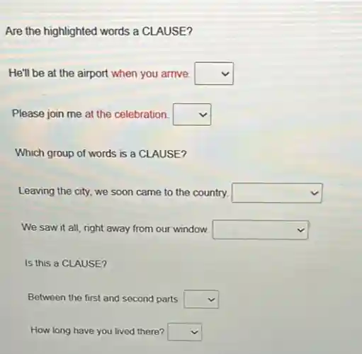 Are the highlighted words a CLAUSE?
He'll be at the airport when you arrive. square
Please join me at the celebration. square
Which group of words is a CLAUSE?
Leaving the city, we soon came to the country. square
We saw it all right away from our window. square
Is this a CLAUSE?
Between the first and second parts. square
How long have you lived there? square