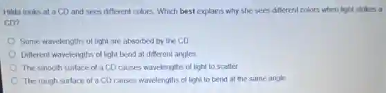 Hilda looks at a CD and sees different colors. Which best explains why she sees different colors when light strikes a
CD?
Some wavelengths of light are absorbed by the CD
Different wavelengths of light bend at different angles.
The smooth surface of a CD causes wavelengths of light to scatter.
The rough surface of a CD causes wavelengths of light to bend at the same angle