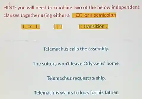 HINT: you will need to combine two of the below independent
clauses together using either a,CC ora semicolon
1; transition,
Telemachus calls the assembly.
The suitors won't leave Odysseus' home.
Telemachus requests a ship.
Telemachus wants to look for his father.