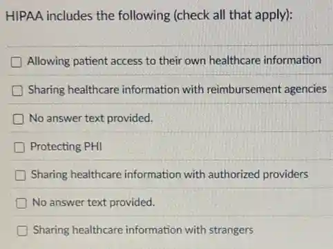 HIPAA includes the following (check all that apply):
Allowing patient access to their own healthcare information
Sharing healthcare informatior with reimbursement agencies
No answer text provided.
Protecting PHI
Sharing healthcare information with authorized providers
No answer text provided.
Sharing healthcare information with strangers