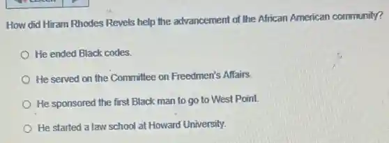 How did Hiram Rhodes Revels help the advancement of the African American community?
He ended Black codes.
He served on the Committee on Freedmen's Affairs.
He sponsored the first Black man to go to West Point
He started a law school at Howard University.