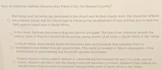How do historical realities influence Alan Paton's Cry.the Beloved Country?
Msimangu and his family are dedicated to the church and to their charity work. His character reflects
the outsized power that the church had to influence the development of new policies and to lead the
fight against unjust laws in South Africa.
In the novel, Gertrude becomes a drug and alcohol smuggler. The fate of her character reveals the
serious issue of drug and alcohol abuse among young women of all races in South Africa in the 1940s.
In South Africa, black people faced discriminatory laws and practices that relegated them to
shantytowns and limited their job opportunities. This reality is revealed in Paton's description of the
shantytowns of Johannesburg and the prolific poverty found there.
Despite having a strong support network in Johannesburg that includes his aunt his uncle, and his
cousin, Absalom still falls in with the wrong crowd and becomes a criminal. Abaslom's fate reflects the
real-life failure of government to enact laws that punished crime in South Africa in the 1940s.