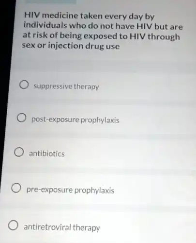HIV medicine taken every day by
individuals who do not have HIV but are
at risk of being exposed to HIV through
sex or injection drug use
suppressive therapy
post-exposure prophylaxis
antibiotics
pre-exposure prophylaxis
antiretroviral therapy