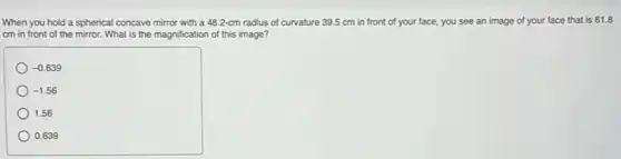 When you hold a spherical concave mirror with a 48.2-cm radius of curvature 39.5 cm in front of your face, you see an image of your face that is 61.8
cm in front of the mirror. What is the magnification of this image?
-0.639
-1.56
1.56
0.639
