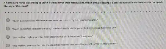 A home care nurse is planning to teach a client about their medications. Which of the following is a tool the nurse can use to determine the health
literacy of the client?
"Teach Back identifies which expenses were not covered by the client's insurance."
"Teach Back helps to determine which medications should be prescribed to continue the client's care."
"This method makes sure the client understands all of the instructions given."
"This method as assesses
ses the care the dient has received and identifies possible areas for improvement."