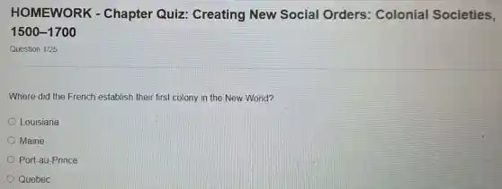 HOMEWO RK - Chapter Quiz Creating New Social Orders : Colonial Societies,
1500-1700
Question 1/25
Where did the French establish their first colony in the New World?
Louisiana
Maine
Port-au-Prince
Quebec