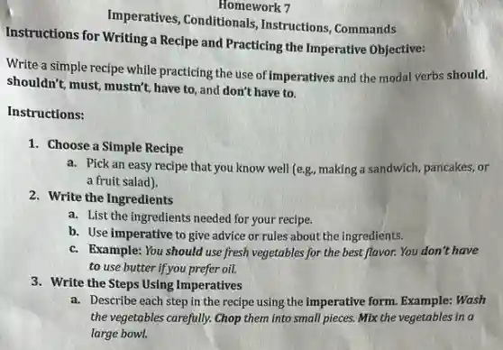 Homework 7
Imperatives, Conditionals Instructions, Commands
Instructions for Writing a Recipe and Practicing the Imperative Objective:
Write a simple recipe while practicing the use of imperatives and the modal verbs should,
shouldn't, must, mustn't, have to, and don't have to.
Instructions:
1. Choose a Simple Recipe
a. Pick an easy recipe that you know well (e.g, making a sandwich pancakes, or
a fruit salad).
2. Write the Ingredients
a. List the ingredients needed for your recipe.
b. Use imperative to give advice or rules about the ingredients.
c. Example: You should use fresh vegetables for the best flavor. You don't have
to use butter if you prefer oil.
3. Write the Steps Using Imperatives
a. Describe each step in the recipe using the imperative form. Example: Wash
the vegetables carefully. Chop them into small pieces.Mix the vegetables in a
large bowl.