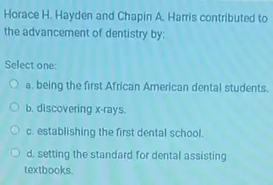 Horace H. Hayden and Chapin A. Harris contributed to
the advancement of dentistry by:
Select one:
a. being the first African American dental students.
b. discovering x-rays.
C. establishing the first dental school.
d. setting the standard for dental assisting
textbooks.