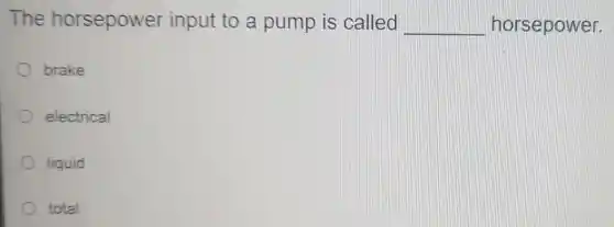 The horsepower input to a pump is called __ horsepower.
brake
electrical
liquid
total