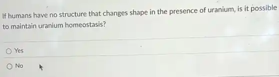 If humans have no structure that changes shape in the presence of uranium, is it possible
to maintain uranium homeostasis?
Yes
No