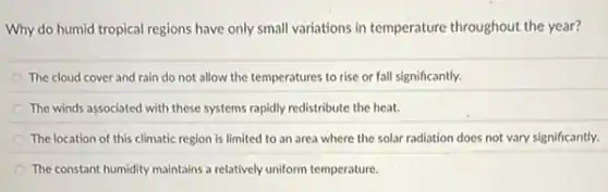 Why do humid tropical regions have only small variations in temperature throughout the year?
The cloud cover and rain do not allow the temperatures to rise or fall significantly.
The winds associated with these systems rapidly redistribute the heat.
The location of this climatic region is limited to an area where the solar radiation does not vary significantly.
The constant humidity maintains a relatively uniform temperature.