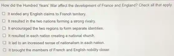 How did the Hundred Years' War affect the development of France and England? Check all that apply.
It ended any English claims to French territory.
It resulted in the two nations forming a strong rivalry.
It encouraged the two regions to form separate identities
D It resulted in each nation creating a national church.
It led to an increased sense of nationalism in each nation.
It brought the members of French and English nobility closer.