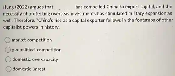 Hung (2022) argues that __ has compelled China to export capital, and the
necessity of protecting overseas investments has stimulated military expansion as
well. Therefore, "China's rise as a capital exporter follows in the footsteps of other
capitalist powers in history.
market competition
geopolitical competition
domestic overcapacity
domestic unrest