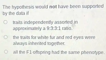 The hypothesis would not have been supported
by the data if
traits independently assorted in
approximately a 9:3:3:1 ratio.
the traits for white fur and red eyes were
always inherited together.
all the F1-offspring had the same phenotype.