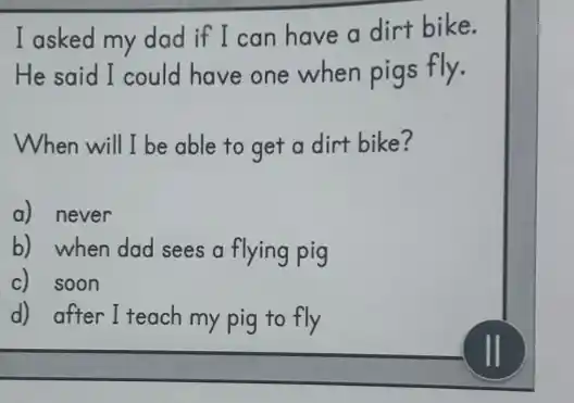 I asked my dad if I can have a dirt bike.
He said I could have one when pigs fly.
When will I be able to get a dirt bike?
a) never
b) when dad sees a flying pig
c) soon
d) after I teach my pig to fly