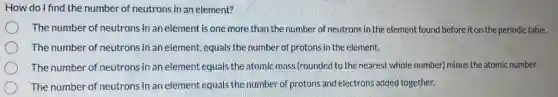 How do I find the number of neutrons in an element?
The number of neutrons in an element is one more than the number of neutrons in the element found before it on the periodic table.
The number of neutrons in an element, equals the number of protons in the element.
The number of neutrons in an element equals the atomic mass (rounded to the nearest whole number) minus the atomic number.
The number of neutrons in an element equals the number of protons and electrons added together.