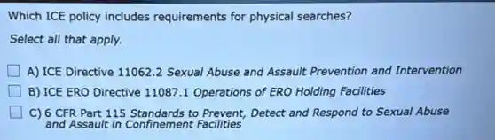 Which ICE policy includes requirements for physical searches?
Select all that apply.
A) ICE Directive 110622 Sexual Abuse and Assault Prevention and Intervention
B) ICE ERO Directive 11087.1 Operations of ERO Holding Facilities
C) 6 CFR Part 115 Standards to Prevent,Detect and Respond to Sexual Abuse
and Assault in Confinement Facilities
