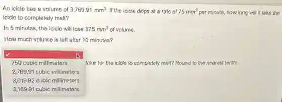 An icicle has a volume of 3,769.91mm^3 If the icicle drips at a rate of 75mm^3 per minute, how long will it take the
icicle to completely melt?
In 5 minutes, the icicle will lose 375mm^3 of volume.
How much volume is left after 10 minutes?
take for the icicle to completely melt? Round d to the nearest tenth.
square
:
750 cubic millimeters
2,769,91 cubic millimeters
3,019.92 cubic millimeters
