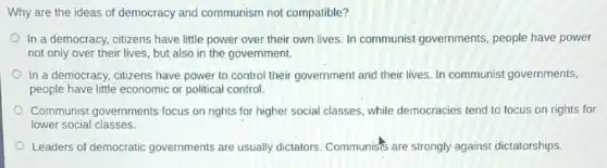 Why are the ideas of democracy and communism not compatible?
In a democracy, citizens have little power over their own lives. In communist governments people have power
not only over their lives, but also in the government.
In a democracy, citizens have power to control their government and their lives. In communist governments,
people have little economic or political control.
Communist governments focus on rights for higher social classes, while democracies tend to focus on rights for
lower social classes.
Leaders of democratic governments are usually dictators. Communists are strongly against dictatorships.