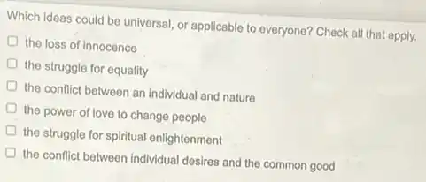 Which ideas could be universal, or applicable to everyone? Check all that apply.
the loss of innocence
the struggle for equality
the conflict between an individual and nature
the power of love to change people
the struggle for spiritual enlightenment
the conflict between individual desires and the common good