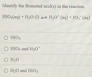 Identify the Bronsted acid(s)in the reaction.
HIO_(3)(aq)+H_(2)O(l)leftharpoons H_(3)O^+(aq)+IO_(3)^-(aq)
HIO_(3)
HIO_(3) and H_(3)O^+
H_(2)O
H_(2)O and HIO_(3)