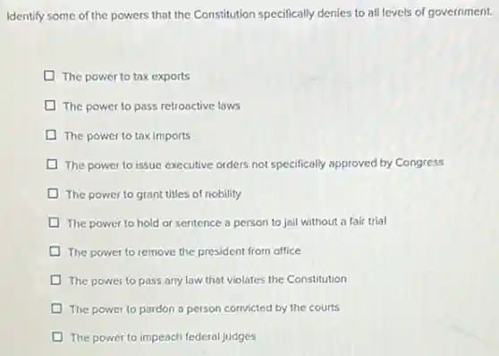 Identify some of the powers that the Constitution specifically denies to all levels of government.
The power to tax exports
The power to pass retroactive laws
The power to tax imports
The power to issue executive orders not specifically approved by Congress
The power to grant titles of nobility
The power to hold or sentence a person to jail without a fair trial
The power to remove the president from office
The power to pass any law that violates the Constitution
The power to pardon a person convicted by the courts
The power to impeach federal judges