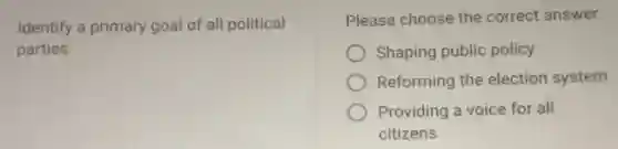Identify a primary goal of all political
parties.
Please choose the correct answer.
Shaping public policy
Reforming the election system
Providing a voice for all
citizens