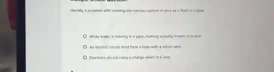 Identify a problem with viewing the electric current in wire as a fluid in a pipe.
While water is moving in a pipe, nothing actually moves in a wire.
An electric circuit must form a loop with a return wire.
Electrons do not carry a charge when in a wire.