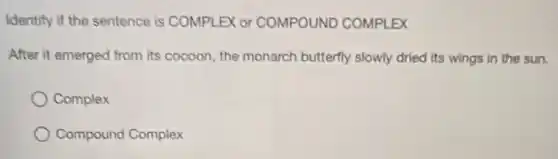 Identify if the sentence is COMPLEX or COMPOUNDD COMPLEX
After it emerged from its cocoon, the monarch butterfly slowly dried its wings in the sun.
Complex
Compound Complex