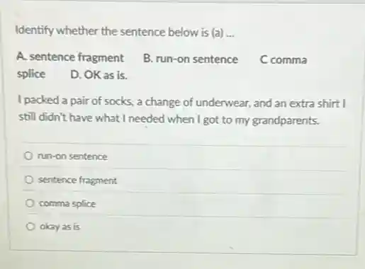 Identify whether the sentence below is (a) __
A. sentence fragment
B. run-on sentence
C comma
splice
D. OK as is.
I packed a pair of socks, a change of underwear, and an extra shirt I
still didn't have what I needed when I got to my grandparents.
run-on sentence
sentence fragment
comma splice
okay as is
