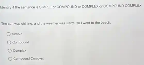 Identify if the sentence is SIMPLE or COMPOUND or COMPLEX or COMPOUND COMPLEX
The sun was shining and the weather was warm, so I went to the beach.
Simple
Compound
Complex
Compound Complex